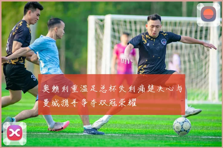 奥赖利重温足总杯失利痛楚决心与曼城携手争夺双冠荣耀