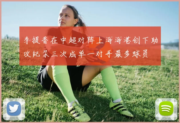 李提香在中超对阵上海海港创下助攻纪录三次成单一对手最多球员