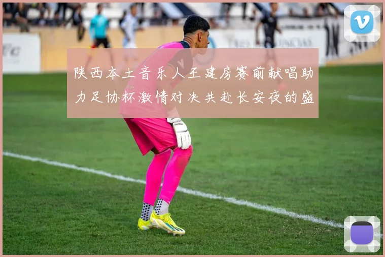 陕西本土音乐人王建房赛前献唱助力足协杯激情对决共赴长安夜的盛宴