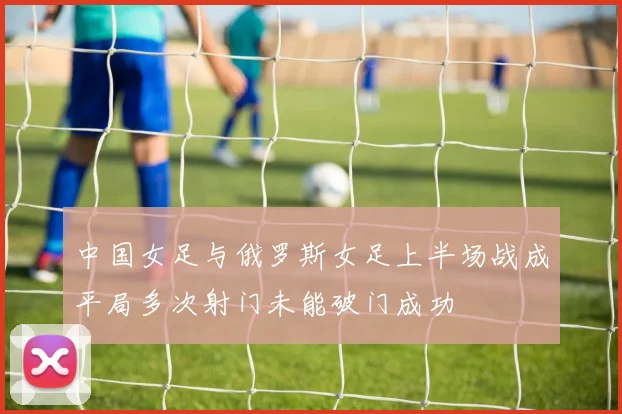 中国女足与俄罗斯女足上半场战成平局多次射门未能破门成功