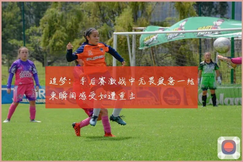 追梦：季后赛激战中无畏疲惫一结束瞬间感受如遭重击