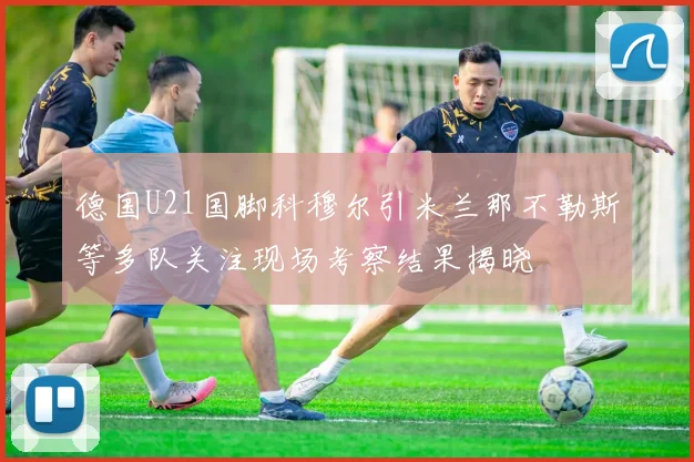 德国U21国脚科穆尔引米兰那不勒斯等多队关注现场考察结果揭晓