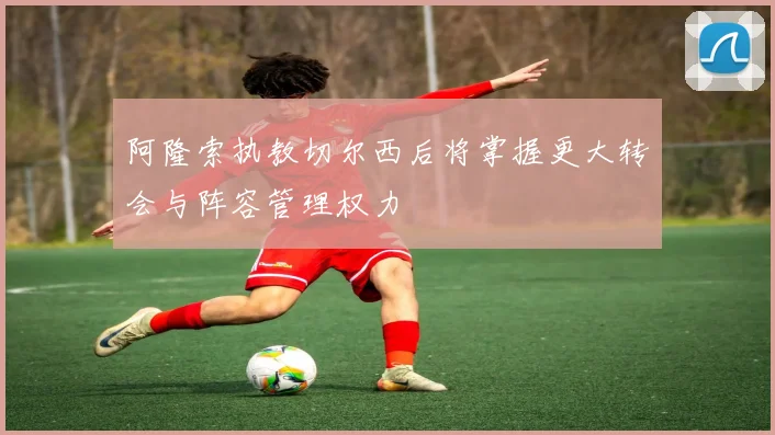 阿隆索执教切尔西后将掌握更大转会与阵容管理权力