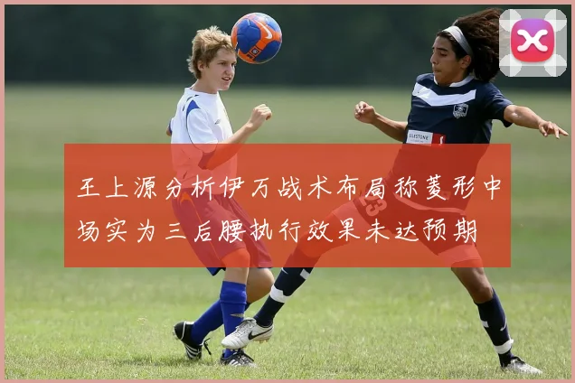 王上源分析伊万战术布局称菱形中场实为三后腰执行效果未达预期
