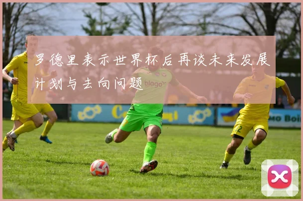 罗德里表示世界杯后再谈未来发展计划与去向问题