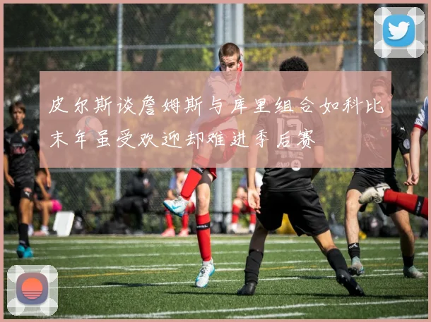 皮尔斯谈詹姆斯与库里组合如科比末年虽受欢迎却难进季后赛