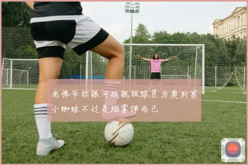 老佛爷称银河战舰级球员为奥利塞小蜘蛛不过是烟雾弹而已