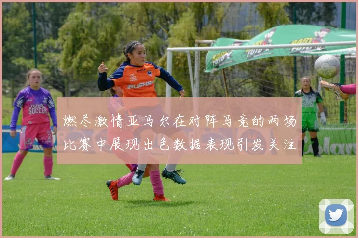 燃尽激情亚马尔在对阵马竞的两场比赛中展现出色数据表现引发关注