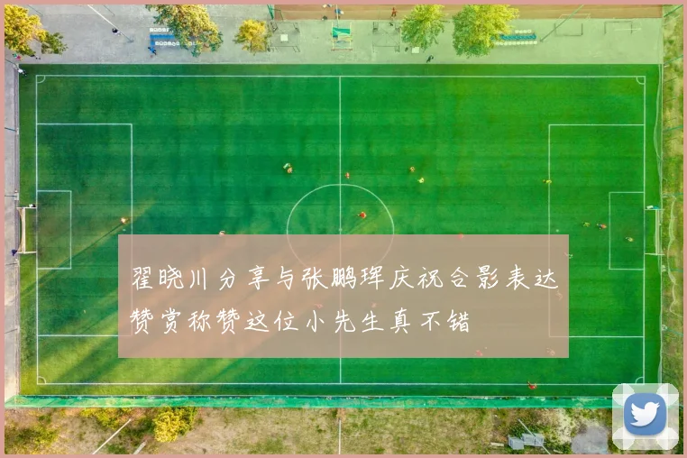 翟晓川分享与张鹏珲庆祝合影表达赞赏称赞这位小先生真不错