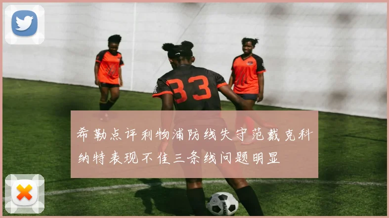 希勒点评利物浦防线失守范戴克科纳特表现不佳三条线问题明显
